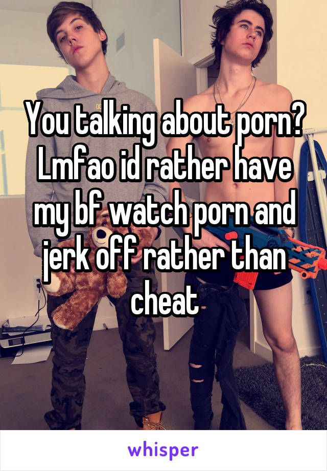 You talking about porn? Lmfao id rather have my bf watch porn and jerk off rather than cheat
 