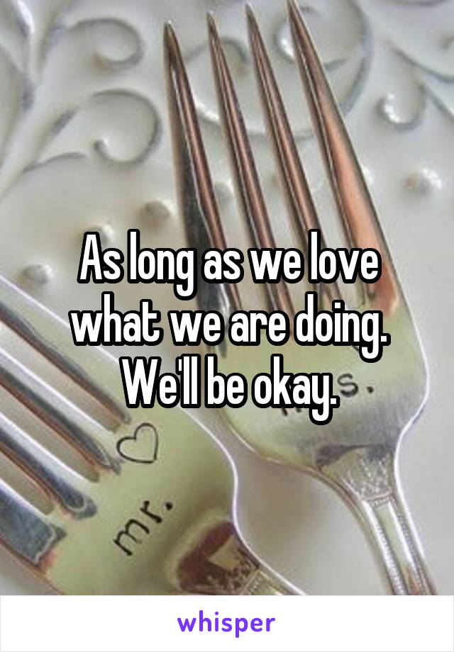 As long as we love what we are doing. We'll be okay.