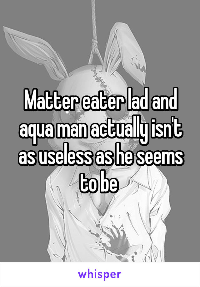 Matter eater lad and aqua man actually isn't as useless as he seems to be 