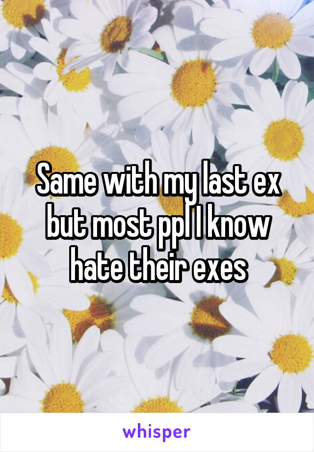Same with my last ex but most ppl I know hate their exes