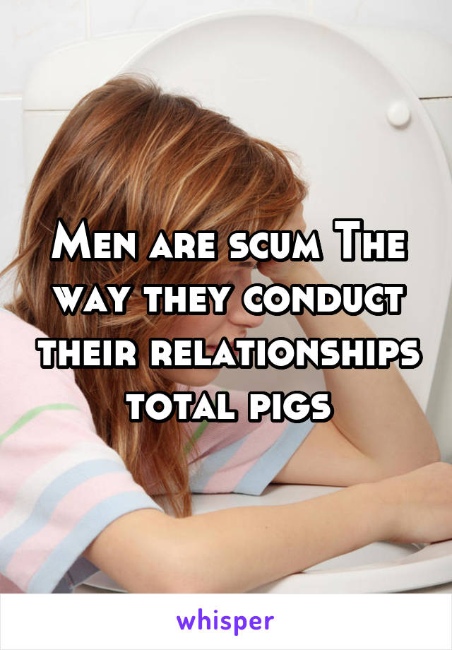 Men are scum The way they conduct their relationships total pigs