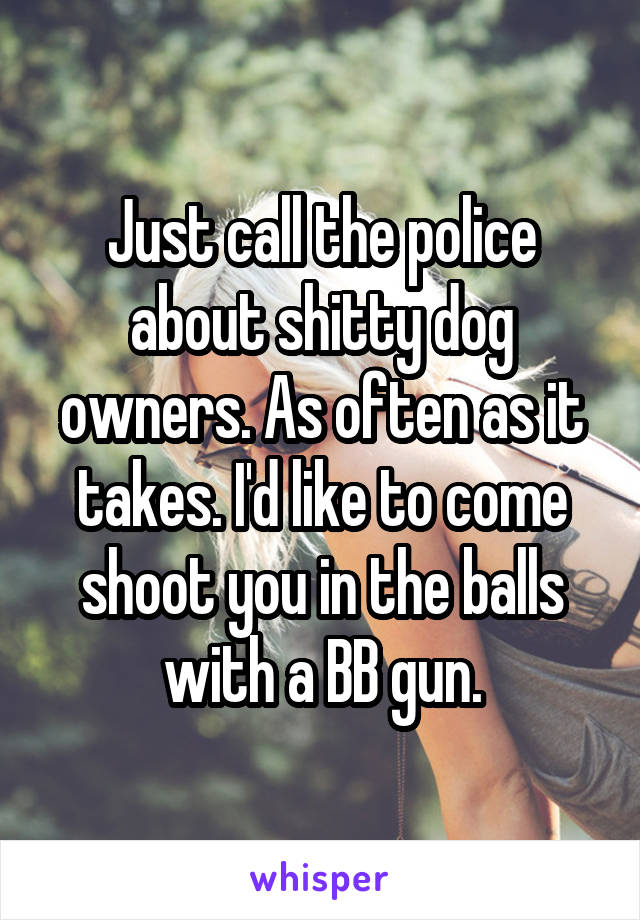 Just call the police about shitty dog owners. As often as it takes. I'd like to come shoot you in the balls with a BB gun.