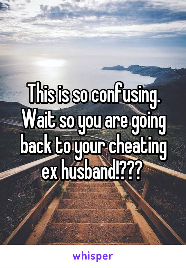 This is so confusing. Wait so you are going back to your cheating ex husband!??? 