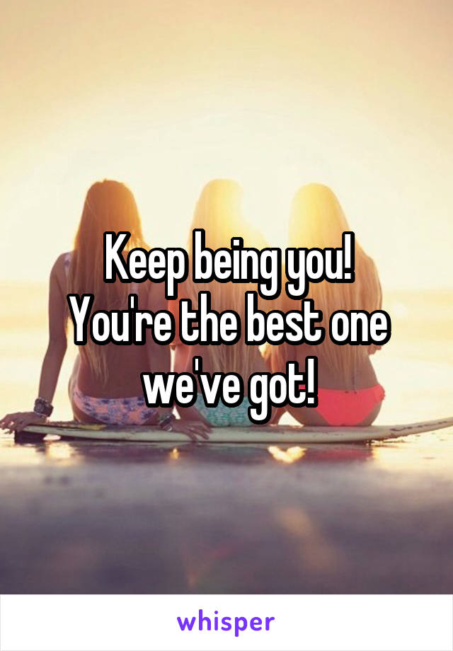 Keep being you!
You're the best one we've got!