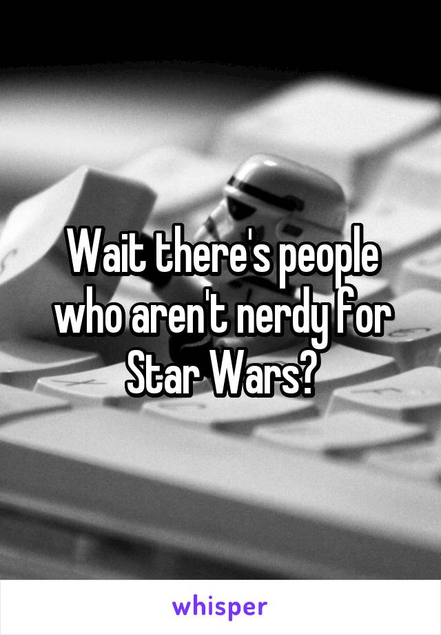 Wait there's people who aren't nerdy for Star Wars?