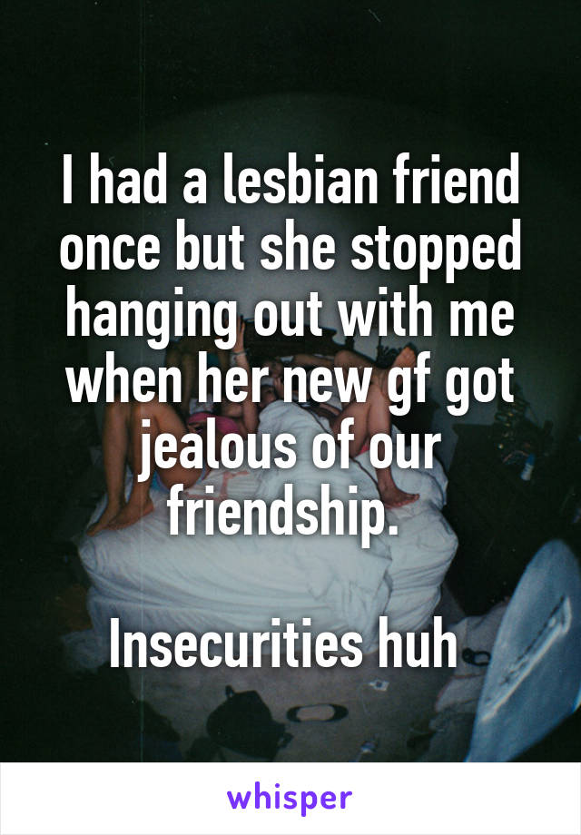 I had a lesbian friend once but she stopped hanging out with me when her new gf got jealous of our friendship. 

Insecurities huh 