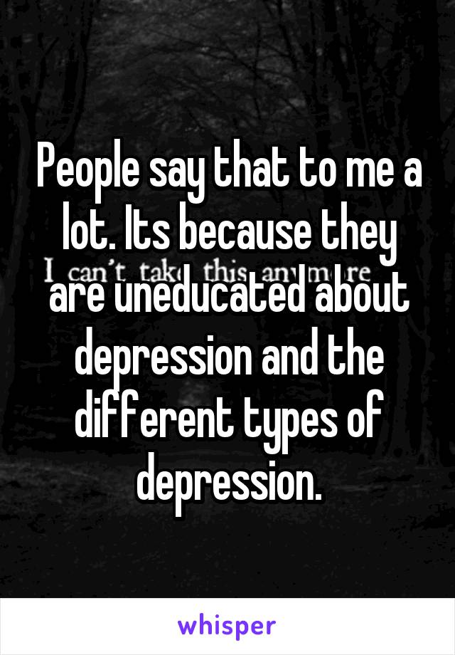 People say that to me a lot. Its because they are uneducated about depression and the different types of depression.