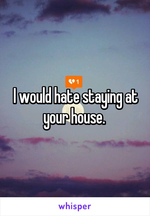 I would hate staying at your house. 