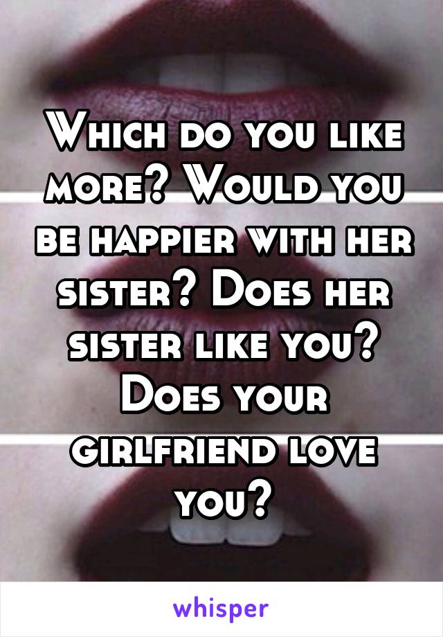 Which do you like more? Would you be happier with her sister? Does her sister like you? Does your girlfriend love you?