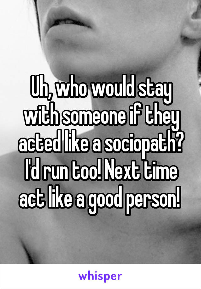 Uh, who would stay with someone if they acted like a sociopath? I'd run too! Next time act like a good person! 