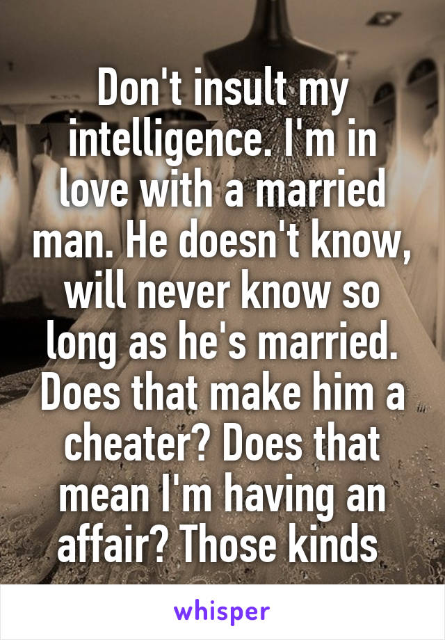 Don't insult my intelligence. I'm in love with a married man. He doesn't know, will never know so long as he's married. Does that make him a cheater? Does that mean I'm having an affair? Those kinds 