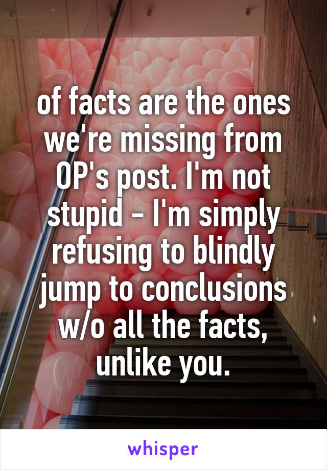 of facts are the ones we're missing from OP's post. I'm not stupid - I'm simply refusing to blindly jump to conclusions w/o all the facts, unlike you.