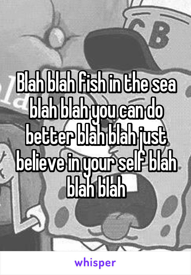 Blah blah fish in the sea blah blah you can do better blah blah just believe in your self blah blah blah