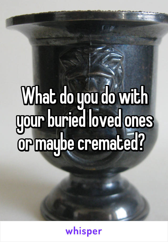 What do you do with your buried loved ones or maybe cremated?  