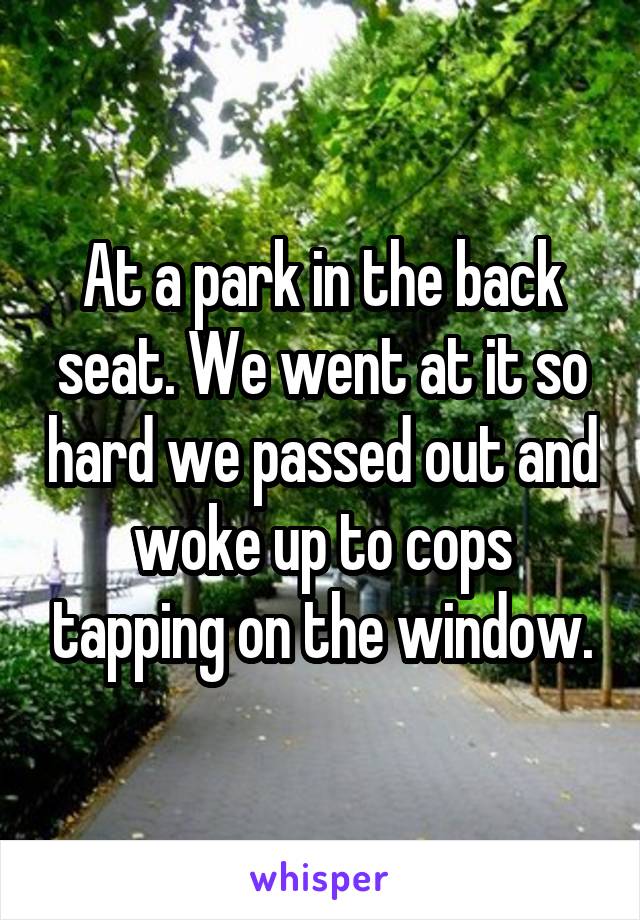 At a park in the back seat. We went at it so hard we passed out and woke up to cops tapping on the window.