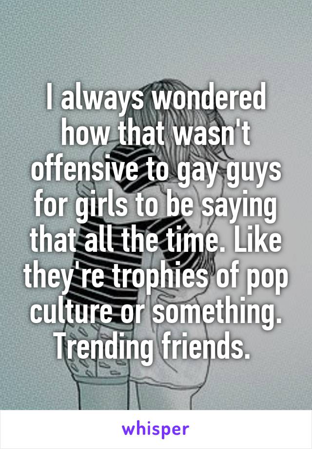 I always wondered how that wasn't offensive to gay guys for girls to be saying that all the time. Like they're trophies of pop culture or something. Trending friends. 