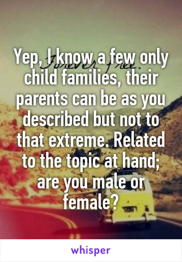 Yep, I know a few only child families, their parents can be as you described but not to that extreme. Related to the topic at hand; are you male or female?