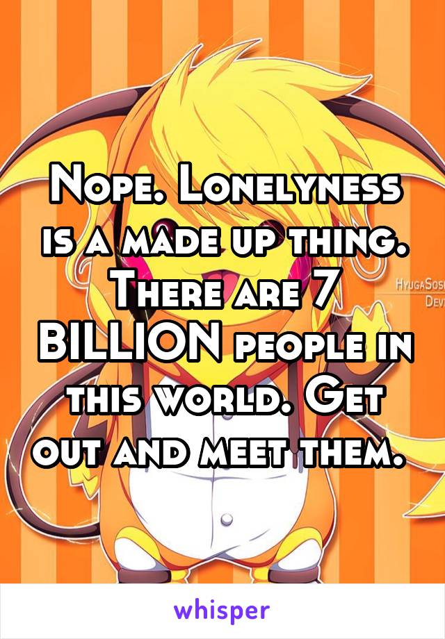 Nope. Lonelyness is a made up thing. There are 7 BILLION people in this world. Get out and meet them. 