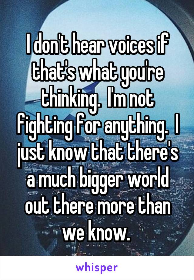 I don't hear voices if that's what you're thinking.  I'm not fighting for anything.  I just know that there's a much bigger world out there more than we know. 