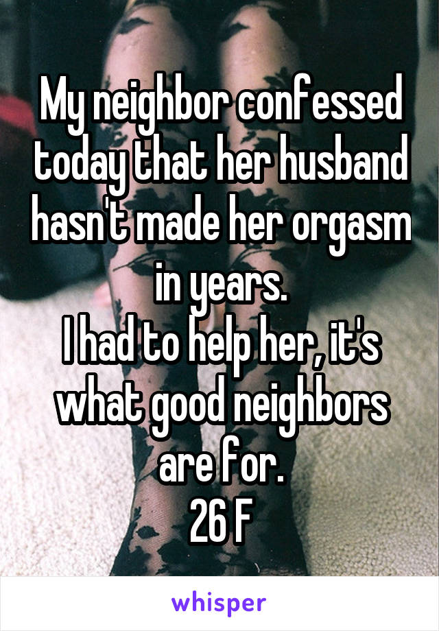 My neighbor confessed today that her husband hasn't made her orgasm in years.
I had to help her, it's what good neighbors are for.
26 F