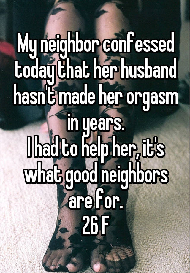 My neighbor confessed today that her husband hasn't made her orgasm in years.
I had to help her, it's what good neighbors are for.
26 F