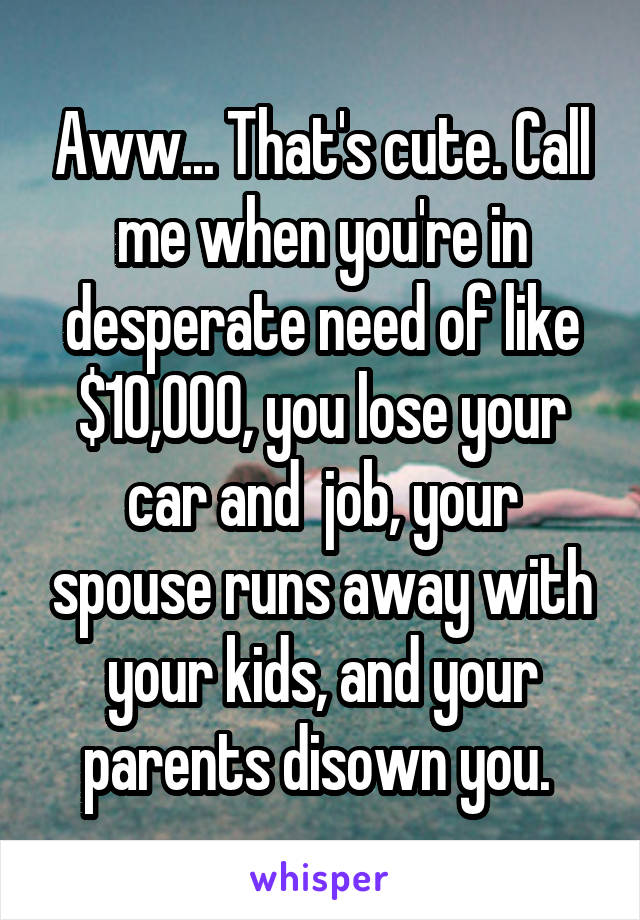 Aww... That's cute. Call me when you're in desperate need of like $10,000, you lose your car and  job, your spouse runs away with your kids, and your parents disown you. 