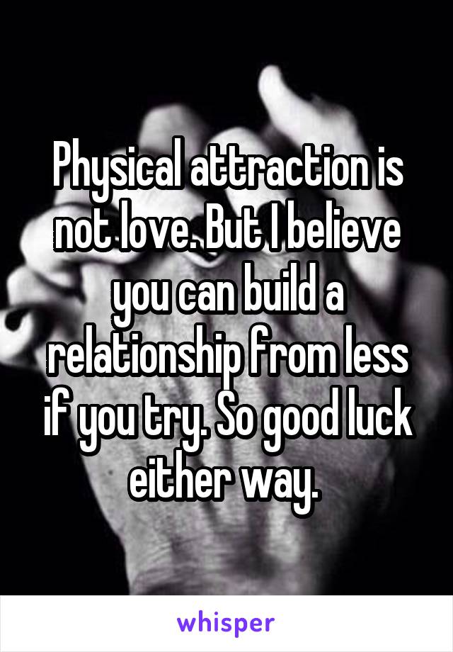 Physical attraction is not love. But I believe you can build a relationship from less if you try. So good luck either way. 
