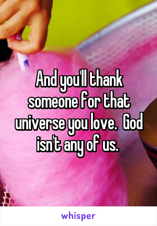 And you'll thank someone for that universe you love.  God isn't any of us. 