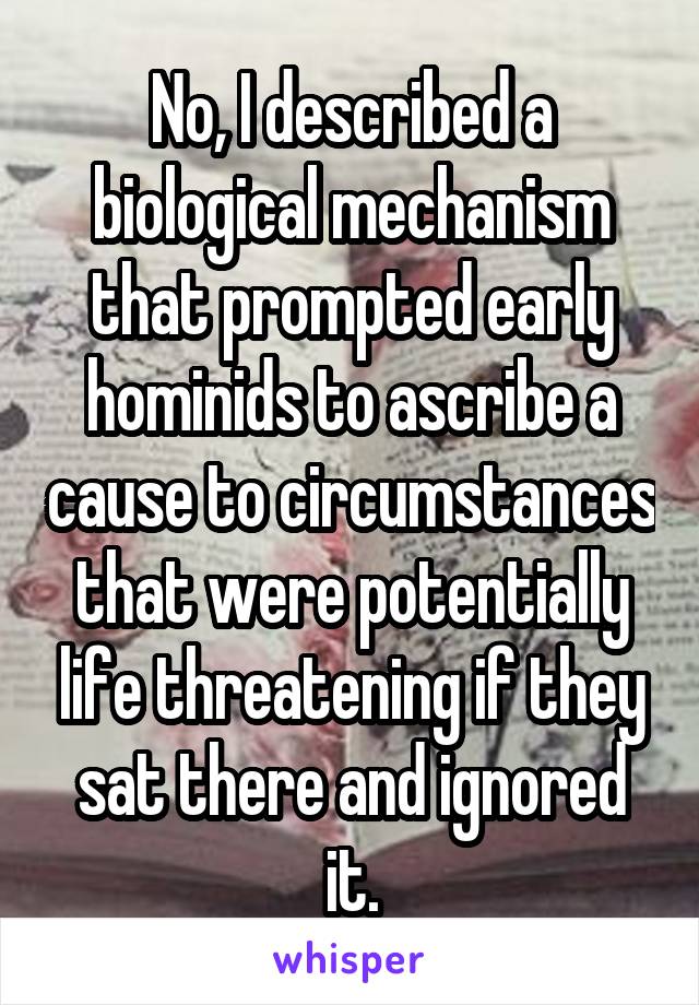 No, I described a biological mechanism that prompted early hominids to ascribe a cause to circumstances that were potentially life threatening if they sat there and ignored it.