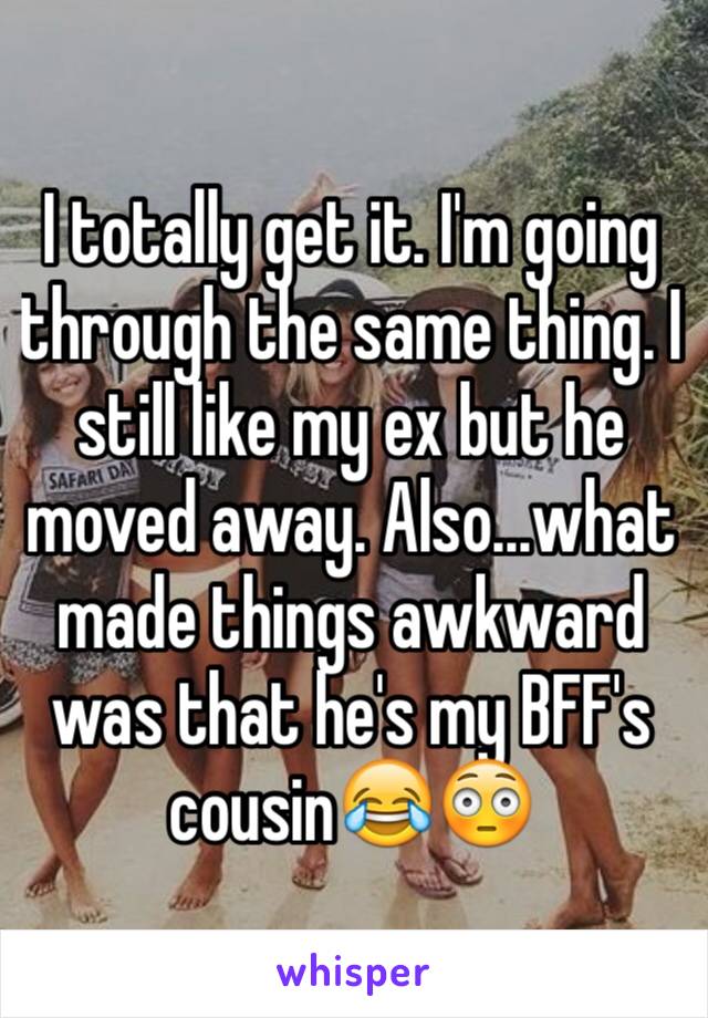 I totally get it. I'm going through the same thing. I still like my ex but he moved away. Also...what made things awkward was that he's my BFF's cousin😂😳