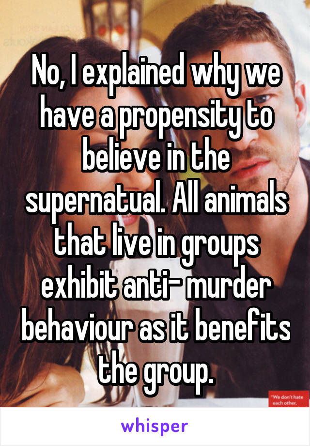 No, I explained why we have a propensity to believe in the supernatual. All animals that live in groups exhibit anti- murder behaviour as it benefits the group.