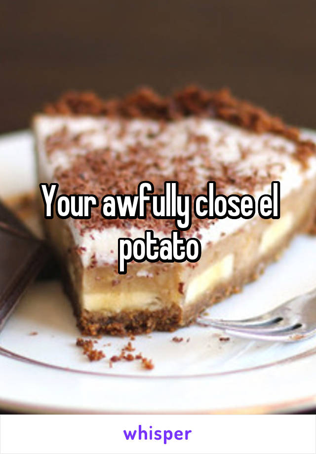Your awfully close el potato