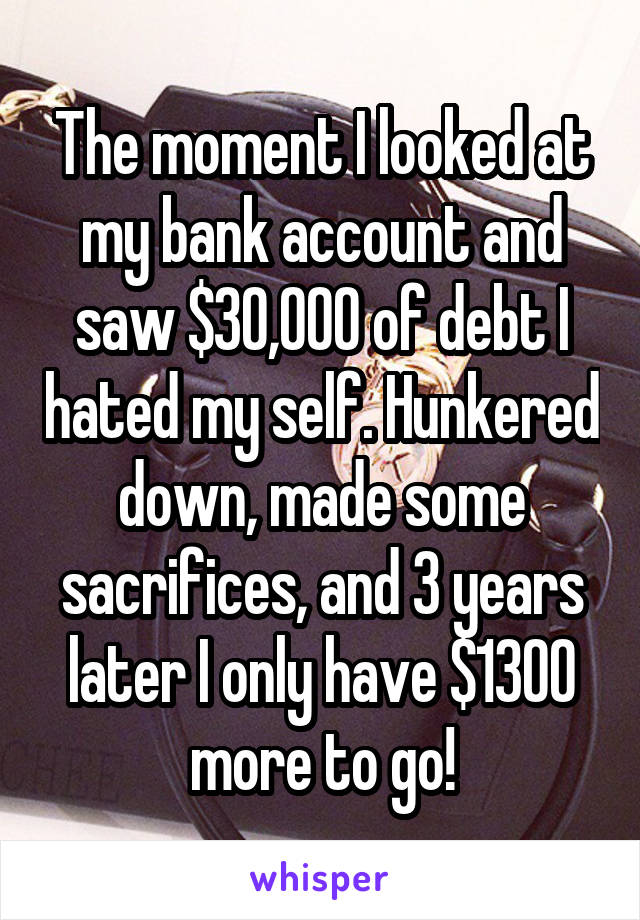 The moment I looked at my bank account and saw $30,000 of debt I hated my self. Hunkered down, made some sacrifices, and 3 years later I only have $1300 more to go!