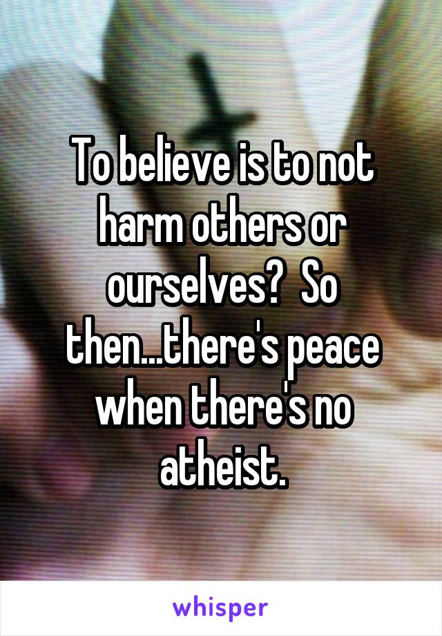 To believe is to not harm others or ourselves?  So then...there's peace when there's no atheist.