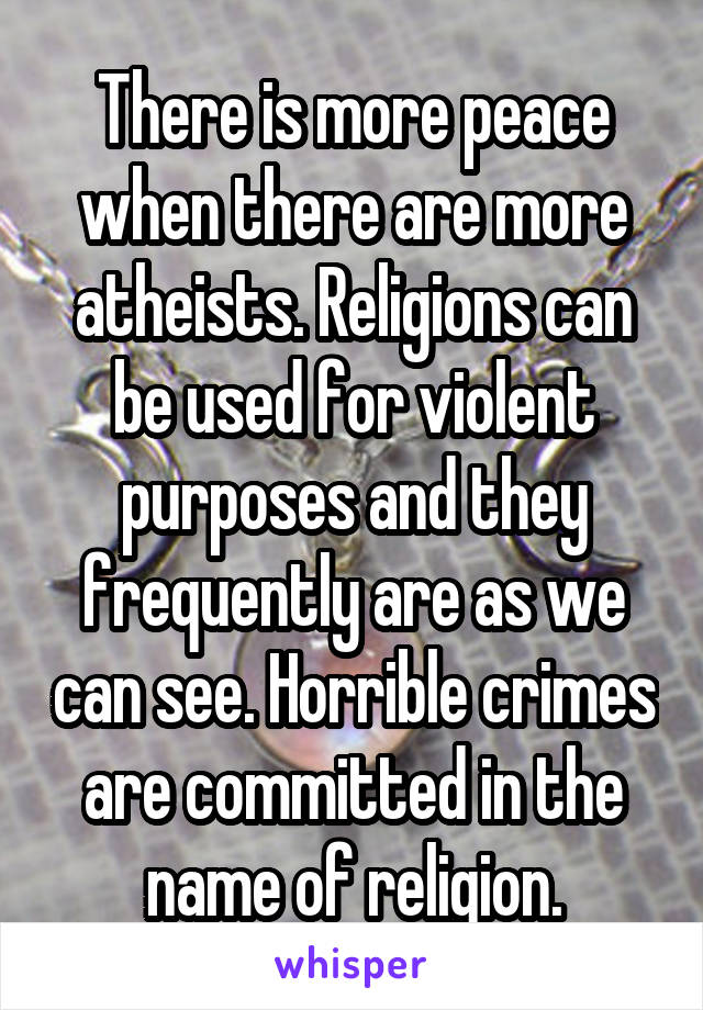 There is more peace when there are more atheists. Religions can be used for violent purposes and they frequently are as we can see. Horrible crimes are committed in the name of religion.