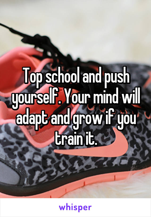 Top school and push yourself. Your mind will adapt and grow if you train it.