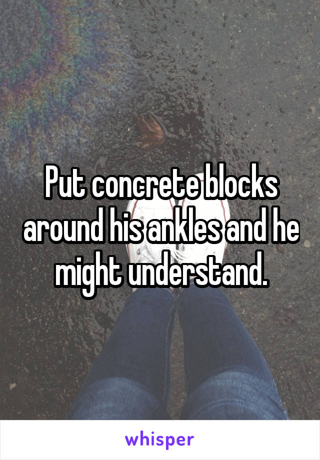 Put concrete blocks around his ankles and he might understand.