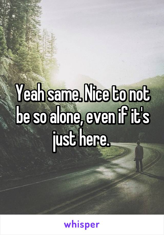 Yeah same. Nice to not be so alone, even if it's just here. 
