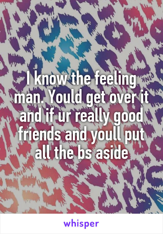 I know the feeling man. Yould get over it and if ur really good friends and youll put all the bs aside