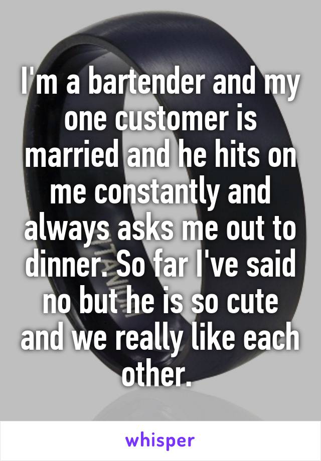 I'm a bartender and my one customer is married and he hits on me constantly and always asks me out to dinner. So far I've said no but he is so cute and we really like each other. 