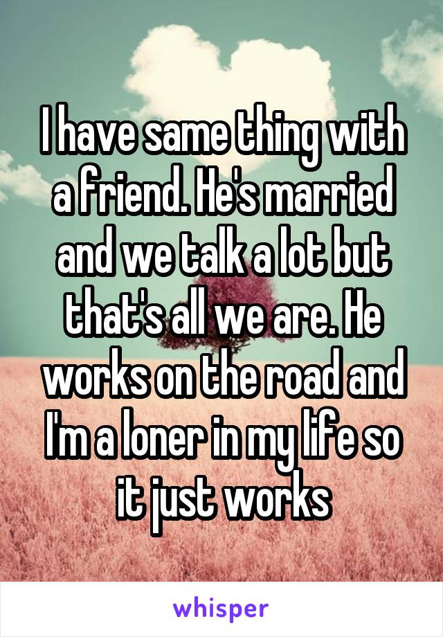 I have same thing with a friend. He's married and we talk a lot but that's all we are. He works on the road and I'm a loner in my life so it just works