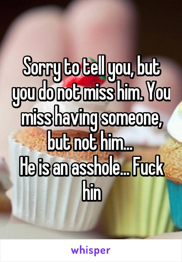 Sorry to tell you, but you do not miss him. You miss having someone, but not him... 
He is an asshole... Fuck hin