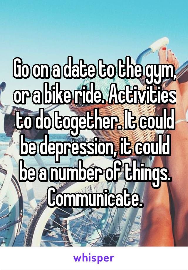 Go on a date to the gym, or a bike ride. Activities to do together. It could be depression, it could be a number of things. Communicate.