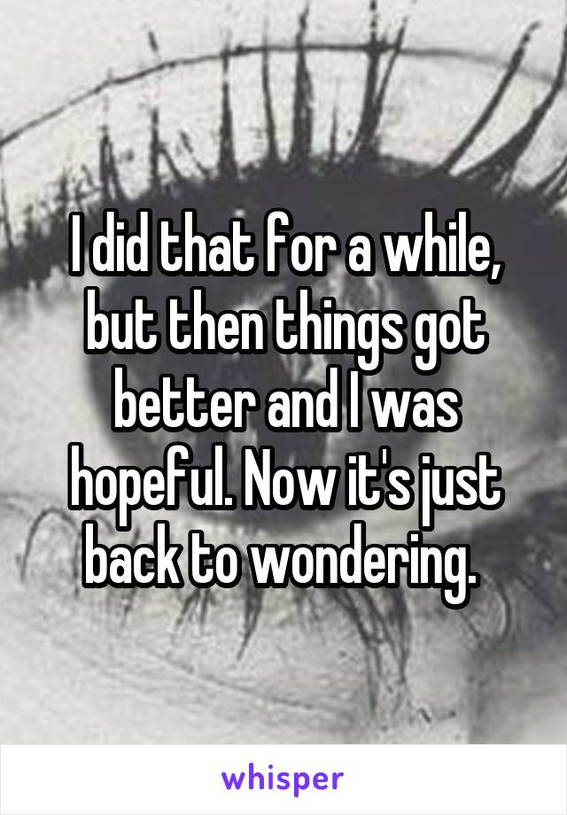 I did that for a while, but then things got better and I was hopeful. Now it's just back to wondering. 