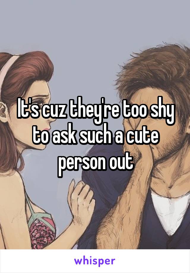 It's cuz they're too shy to ask such a cute person out