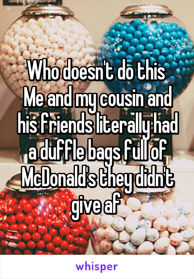 Who doesn't do this 
Me and my cousin and his friends literally had a duffle bags full of McDonald's they didn't give af 