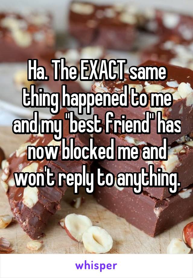 Ha. The EXACT same thing happened to me and my "best friend" has now blocked me and won't reply to anything. 