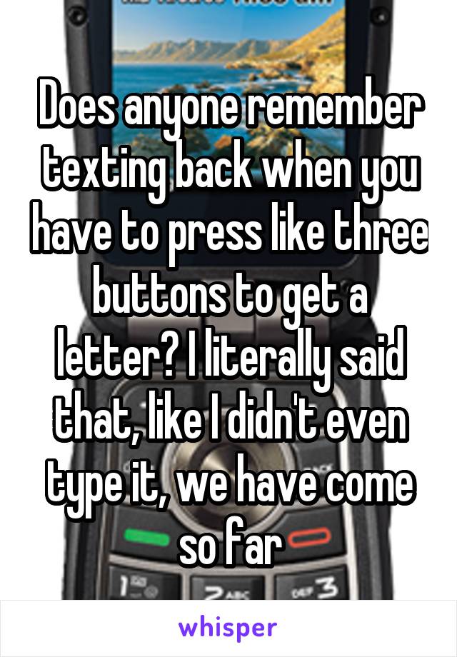 Does anyone remember texting back when you have to press like three buttons to get a letter? I literally said that, like I didn't even type it, we have come so far