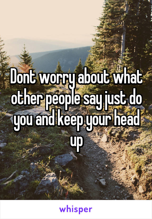 Dont worry about what other people say just do you and keep your head up