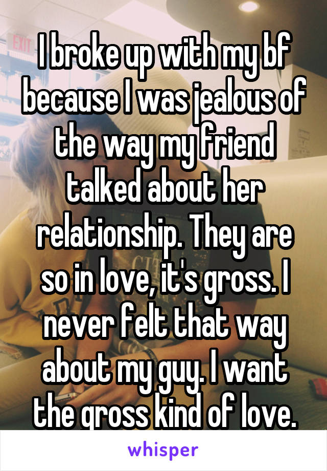 I broke up with my bf because I was jealous of the way my friend talked about her relationship. They are so in love, it's gross. I never felt that way about my guy. I want the gross kind of love.